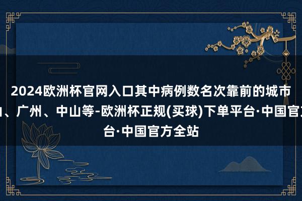 2024欧洲杯官网入口其中病例数名次靠前的城市有佛山、广州、中山等-欧洲杯正规(买球)下单平台·中国官方全站