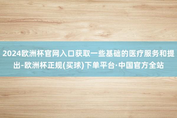 2024欧洲杯官网入口获取一些基础的医疗服务和提出-欧洲杯正规(买球)下单平台·中国官方全站