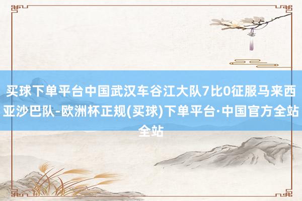 买球下单平台中国武汉车谷江大队7比0征服马来西亚沙巴队-欧洲杯正规(买球)下单平台·中国官方全站