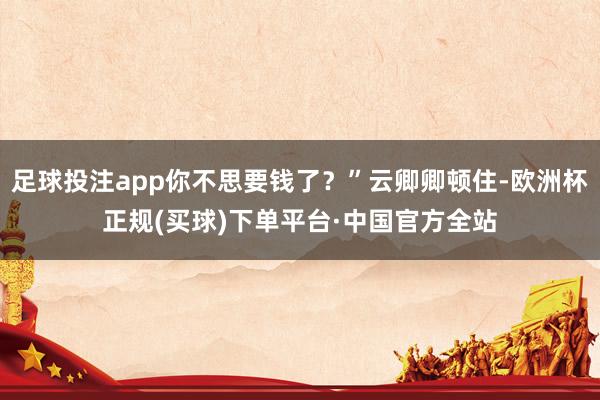 足球投注app你不思要钱了？”云卿卿顿住-欧洲杯正规(买球)下单平台·中国官方全站