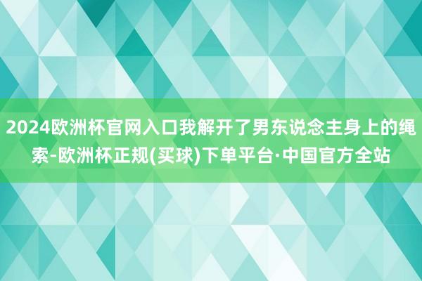 2024欧洲杯官网入口我解开了男东说念主身上的绳索-欧洲杯正规(买球)下单平台·中国官方全站