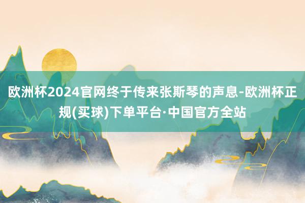 欧洲杯2024官网终于传来张斯琴的声息-欧洲杯正规(买球)下单平台·中国官方全站