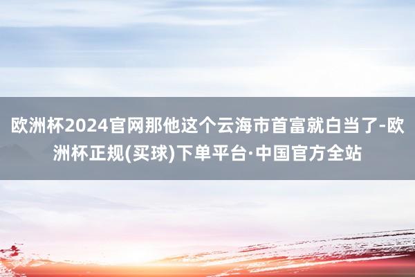 欧洲杯2024官网那他这个云海市首富就白当了-欧洲杯正规(买球)下单平台·中国官方全站