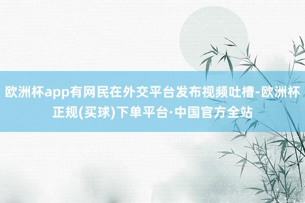 欧洲杯app有网民在外交平台发布视频吐槽-欧洲杯正规(买球)下单平台·中国官方全站