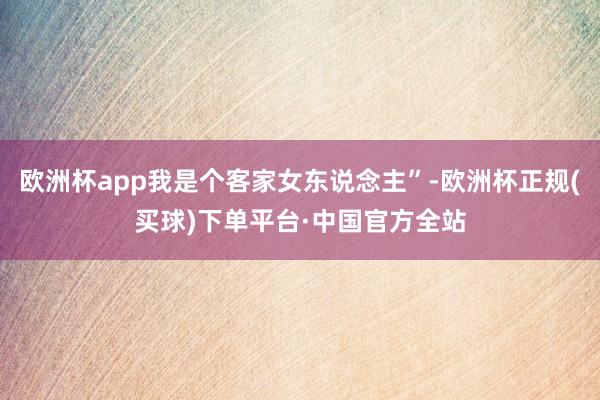 欧洲杯app我是个客家女东说念主”-欧洲杯正规(买球)下单平台·中国官方全站