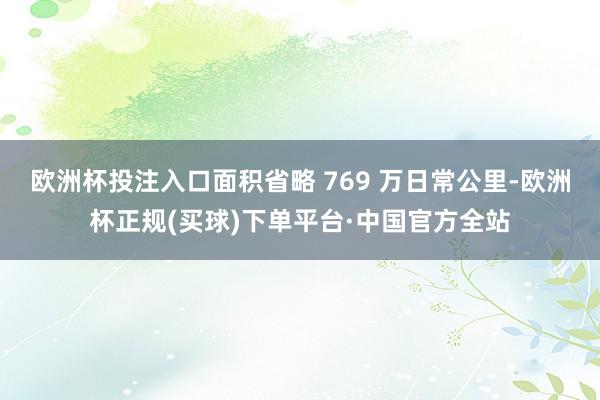 欧洲杯投注入口面积省略 769 万日常公里-欧洲杯正规(买球)下单平台·中国官方全站