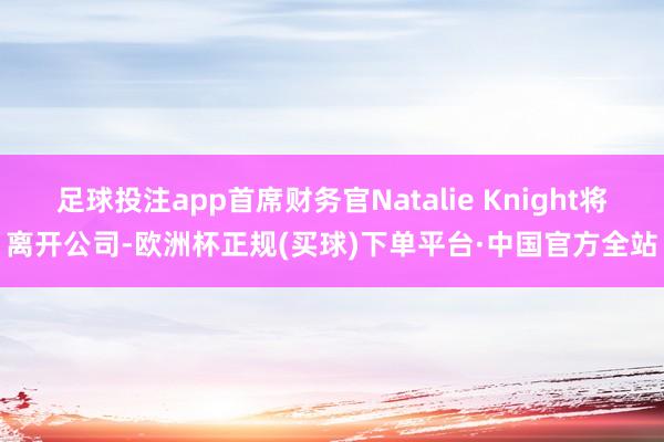 足球投注app首席财务官Natalie Knight将离开公司-欧洲杯正规(买球)下单平台·中国官方全站