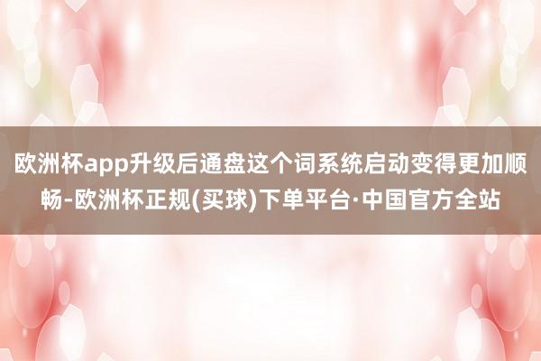 欧洲杯app升级后通盘这个词系统启动变得更加顺畅-欧洲杯正规(买球)下单平台·中国官方全站