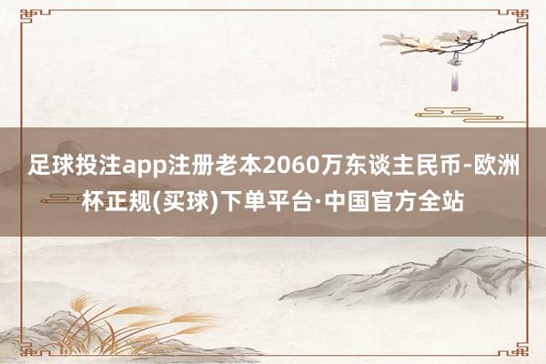 足球投注app注册老本2060万东谈主民币-欧洲杯正规(买球)下单平台·中国官方全站