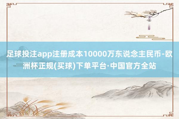 足球投注app注册成本10000万东说念主民币-欧洲杯正规(买球)下单平台·中国官方全站