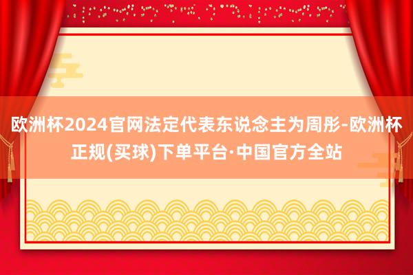 欧洲杯2024官网法定代表东说念主为周彤-欧洲杯正规(买球)下单平台·中国官方全站