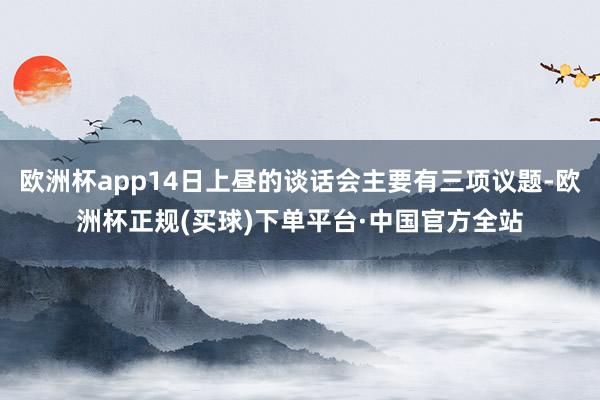 欧洲杯app14日上昼的谈话会主要有三项议题-欧洲杯正规(买球)下单平台·中国官方全站