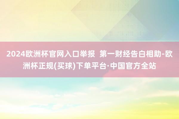 2024欧洲杯官网入口举报  第一财经告白相助-欧洲杯正规(买球)下单平台·中国官方全站