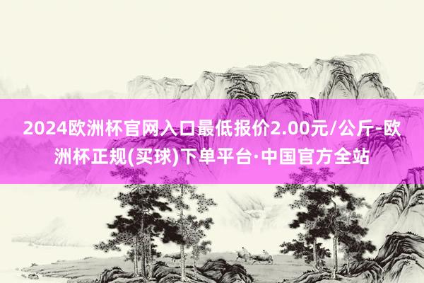 2024欧洲杯官网入口最低报价2.00元/公斤-欧洲杯正规(买球)下单平台·中国官方全站