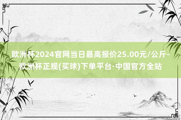 欧洲杯2024官网当日最高报价25.00元/公斤-欧洲杯正规(买球)下单平台·中国官方全站