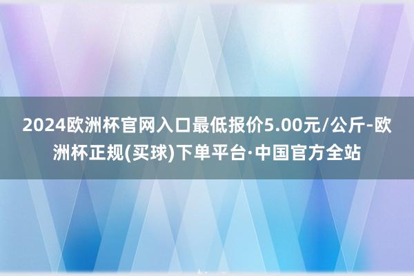 2024欧洲杯官网入口最低报价5.00元/公斤-欧洲杯正规(买球)下单平台·中国官方全站