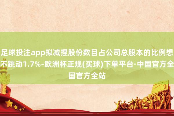 足球投注app拟减捏股份数目占公司总股本的比例想象不跳动1.7%-欧洲杯正规(买球)下单平台·中国官方全站