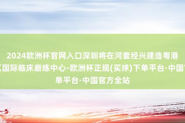 2024欧洲杯官网入口深圳将在河套经兴建造粤港澳大湾区国际临床磨练中心-欧洲杯正规(买球)下单平台·中国官方全站