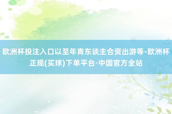 欧洲杯投注入口以至年青东谈主合资出游等-欧洲杯正规(买球)下单平台·中国官方全站