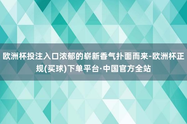 欧洲杯投注入口浓郁的崭新香气扑面而来-欧洲杯正规(买球)下单平台·中国官方全站