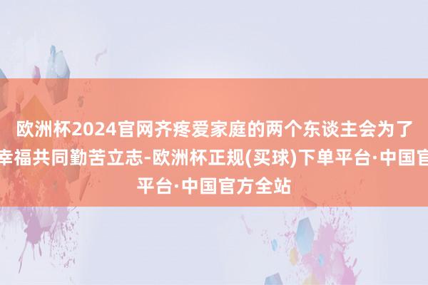 欧洲杯2024官网齐疼爱家庭的两个东谈主会为了家庭的幸福共同勤苦立志-欧洲杯正规(买球)下单平台·中国官方全站