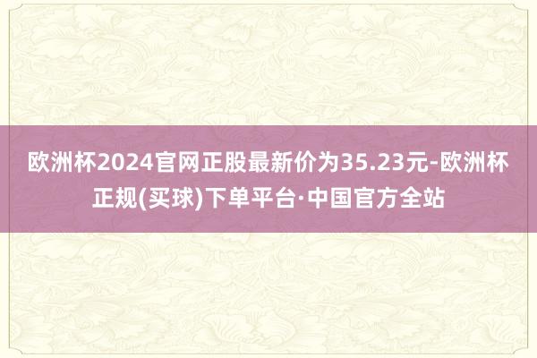 欧洲杯2024官网正股最新价为35.23元-欧洲杯正规(买球)下单平台·中国官方全站