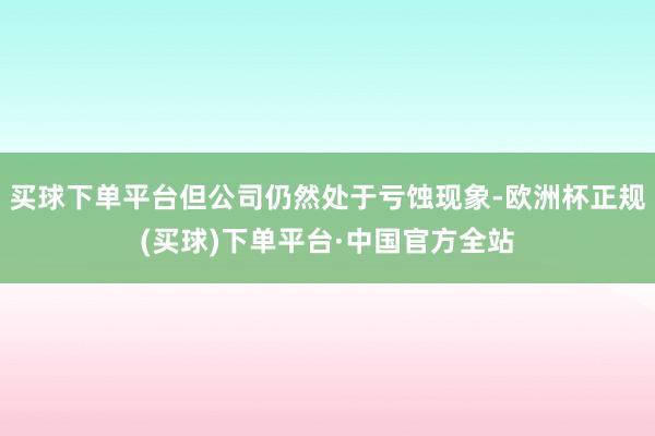 买球下单平台但公司仍然处于亏蚀现象-欧洲杯正规(买球)下单平台·中国官方全站