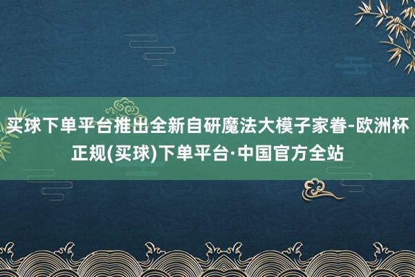 买球下单平台推出全新自研魔法大模子家眷-欧洲杯正规(买球)下单平台·中国官方全站