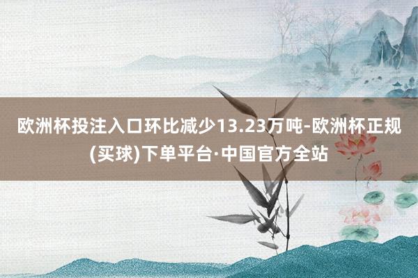 欧洲杯投注入口环比减少13.23万吨-欧洲杯正规(买球)下单平台·中国官方全站