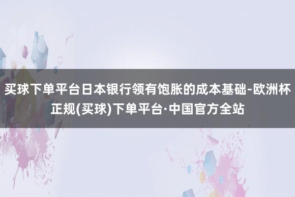 买球下单平台日本银行领有饱胀的成本基础-欧洲杯正规(买球)下单平台·中国官方全站