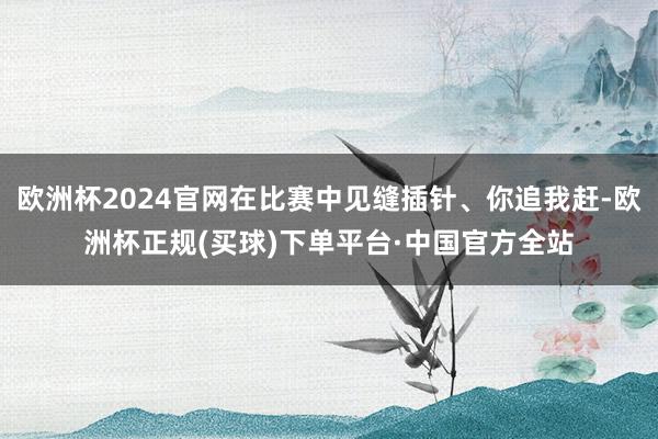 欧洲杯2024官网在比赛中见缝插针、你追我赶-欧洲杯正规(买球)下单平台·中国官方全站