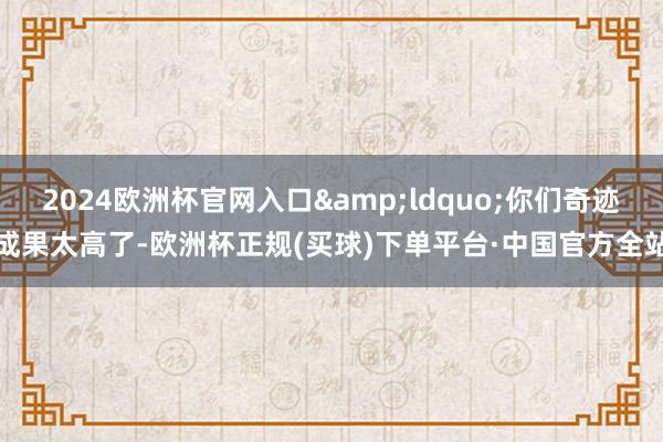 2024欧洲杯官网入口&ldquo;你们奇迹成果太高了-欧洲杯正规(买球)下单平台·中国官方全站