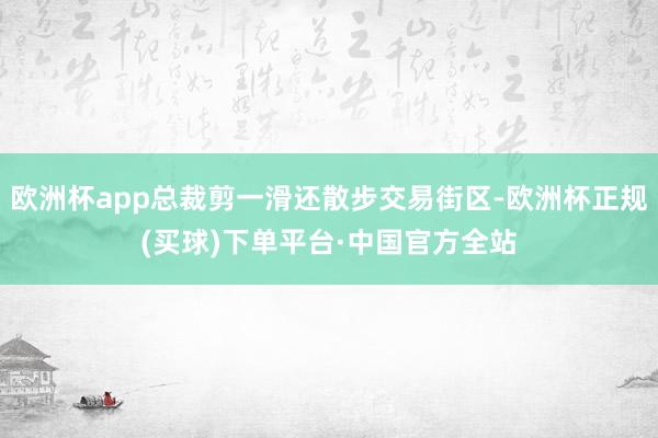 欧洲杯app总裁剪一滑还散步交易街区-欧洲杯正规(买球)下单平台·中国官方全站