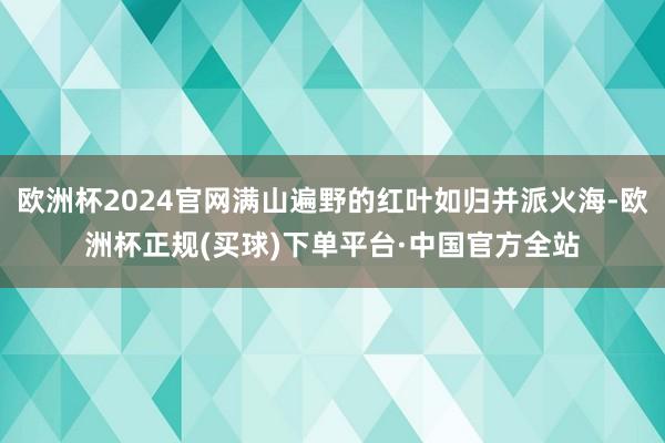 欧洲杯2024官网满山遍野的红叶如归并派火海-欧洲杯正规(买球)下单平台·中国官方全站