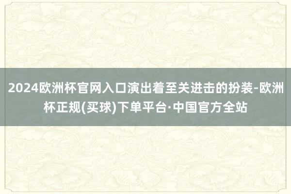 2024欧洲杯官网入口演出着至关进击的扮装-欧洲杯正规(买球)下单平台·中国官方全站