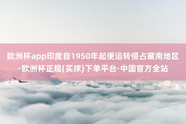 欧洲杯app印度自1950年起便运转侵占藏南地区-欧洲杯正规(买球)下单平台·中国官方全站