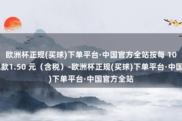 欧洲杯正规(买球)下单平台·中国官方全站按每 10 股派发现款1.50 元（含税）-欧洲杯正规(买球)下单平台·中国官方全站