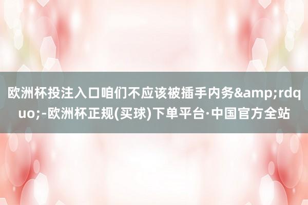 欧洲杯投注入口咱们不应该被插手内务&rdquo;-欧洲杯正规(买球)下单平台·中国官方全站