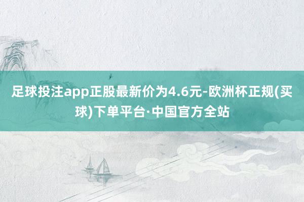 足球投注app正股最新价为4.6元-欧洲杯正规(买球)下单平台·中国官方全站