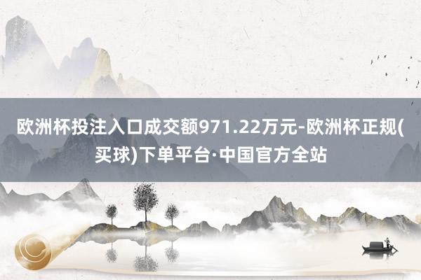 欧洲杯投注入口成交额971.22万元-欧洲杯正规(买球)下单平台·中国官方全站