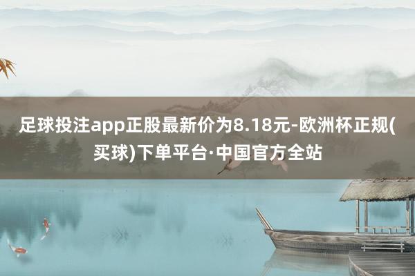 足球投注app正股最新价为8.18元-欧洲杯正规(买球)下单平台·中国官方全站