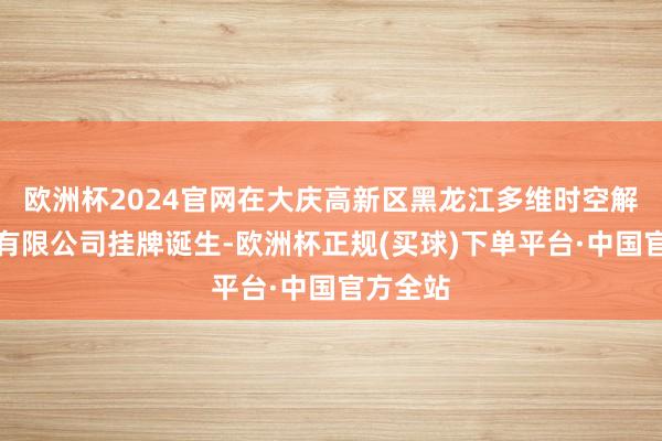 欧洲杯2024官网在大庆高新区黑龙江多维时空解放制造有限公司挂牌诞生-欧洲杯正规(买球)下单平台·中国官方全站