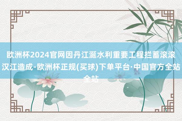 欧洲杯2024官网因丹江涎水利重要工程拦蓄滚滚汉江造成-欧洲杯正规(买球)下单平台·中国官方全站