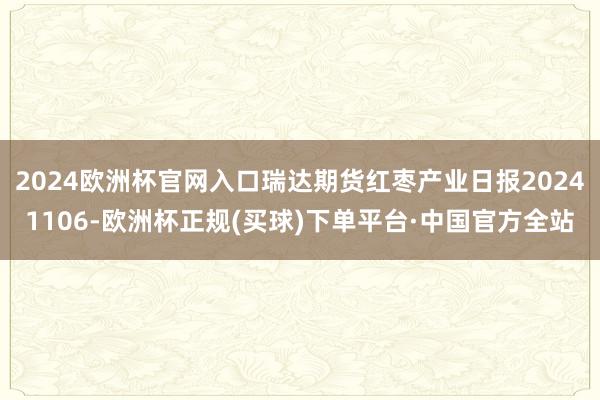 2024欧洲杯官网入口瑞达期货红枣产业日报20241106-欧洲杯正规(买球)下单平台·中国官方全站