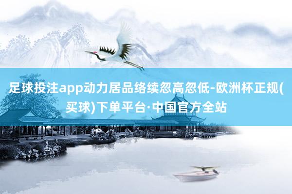 足球投注app动力居品络续忽高忽低-欧洲杯正规(买球)下单平台·中国官方全站