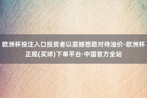 欧洲杯投注入口投资者以震撼想路对待油价-欧洲杯正规(买球)下单平台·中国官方全站