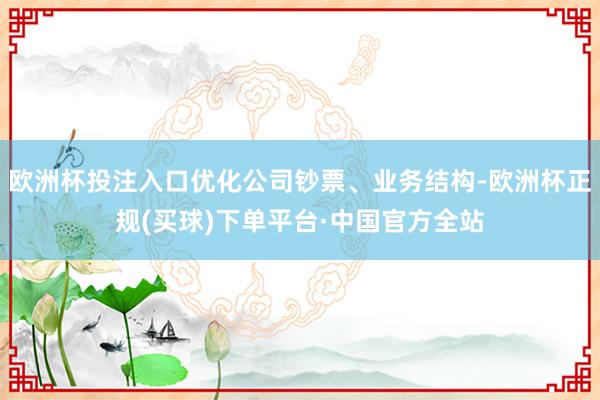 欧洲杯投注入口优化公司钞票、业务结构-欧洲杯正规(买球)下单平台·中国官方全站