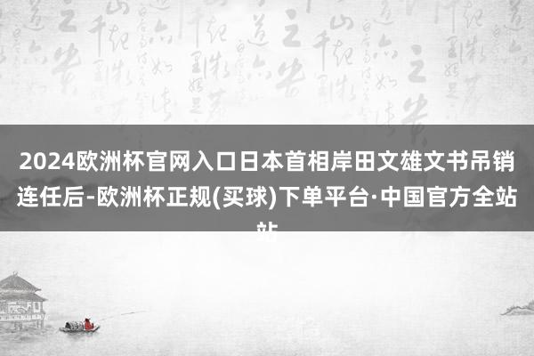 2024欧洲杯官网入口日本首相岸田文雄文书吊销连任后-欧洲杯正规(买球)下单平台·中国官方全站