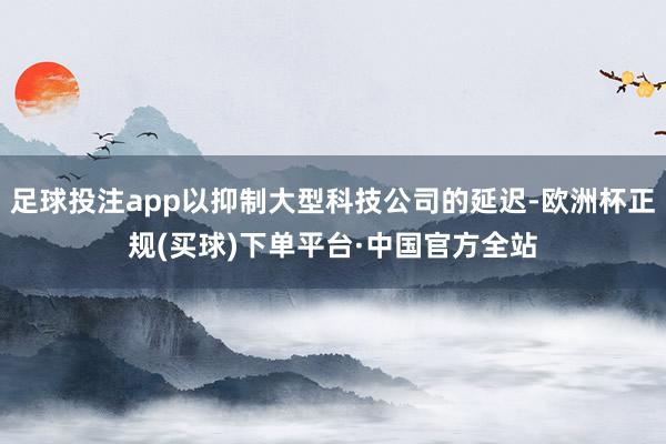 足球投注app以抑制大型科技公司的延迟-欧洲杯正规(买球)下单平台·中国官方全站