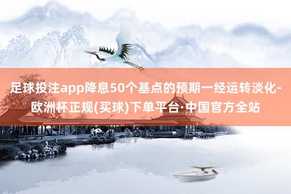 足球投注app降息50个基点的预期一经运转淡化-欧洲杯正规(买球)下单平台·中国官方全站